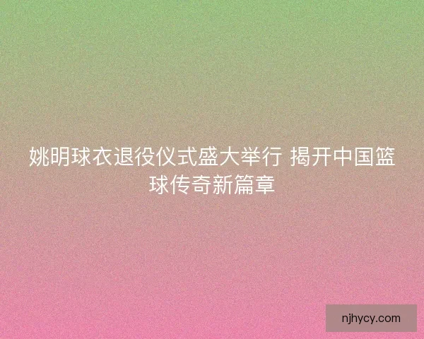 姚明球衣退役仪式盛大举行 揭开中国篮球传奇新篇章